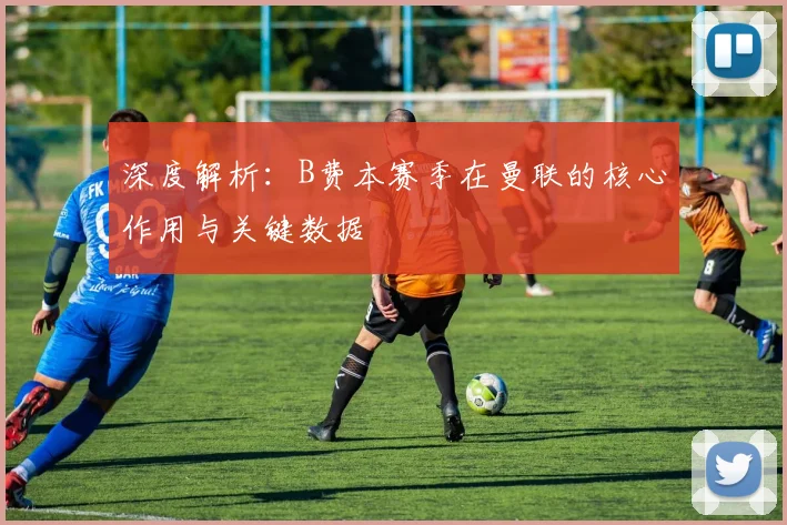 深度解析：B费本赛季在曼联的核心作用与关键数据