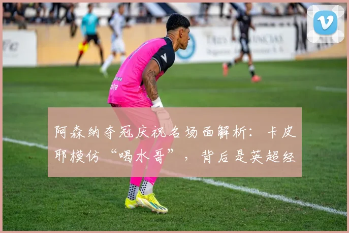 阿森纳夺冠庆祝名场面解析：卡皮耶模仿“喝水哥”，背后是英超经典的恩怨与讽刺