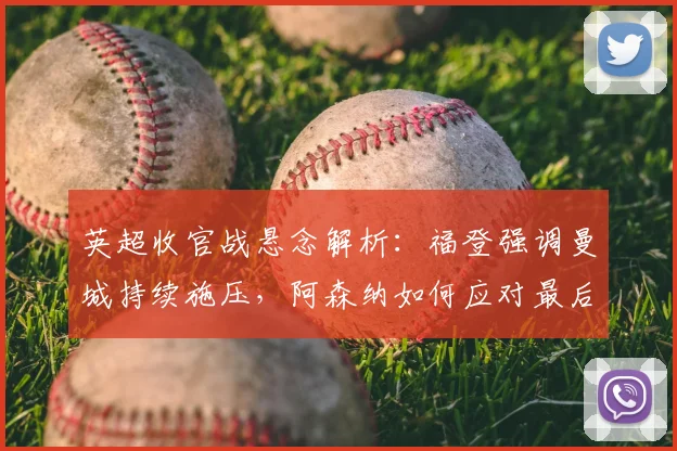 英超收官战悬念解析：福登强调曼城持续施压，阿森纳如何应对最后挑战