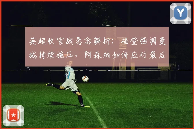 英超收官战悬念解析：福登强调曼城持续施压，阿森纳如何应对最后挑战