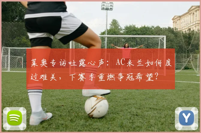 莱奥专访吐露心声:AC米兰如何度过难关,下赛季重燃争冠希望?